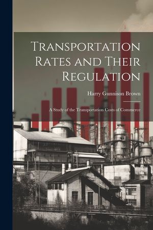 Transportation Rates and Their Regulation; a Study of the Transportation Costs of Commerce image number 0