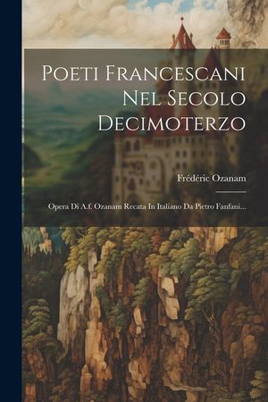 Poeti Francescani Nel Secolo Decimoterzo: Opera Di A.f. Ozanam Recata In Italiano Da Pietro Fanfani... image number 0