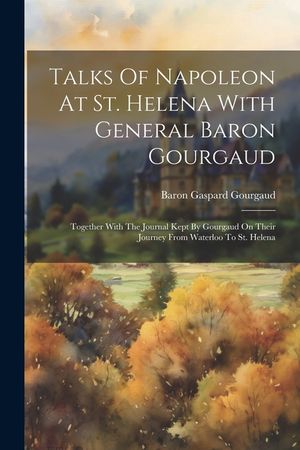 Talks Of Napoleon At St. Helena With General Baron Gourgaud: Together With The Journal Kept By Gourgaud On Their Journey From Waterloo To St. Helena image number 0