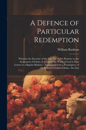 A Defence of Particular Redemption: Wherein the Doctrine of the Late Mr. Fuller Relative to the Atonement of Christ, Is Tried by the Word of God in Fo image number 0