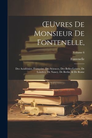 OEuvres De Monsieur De Fontenelle,: Des Acad&eacute;mies, Fran&ccedil;oise, Des Sciences, Des Belles-Lettres, De Londres, De Nancy, De Berlin, & De Rome; Volume 6 image number 0