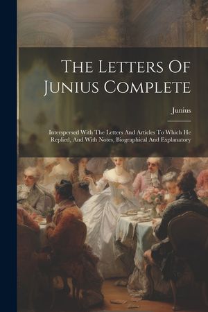 The Letters Of Junius Complete: Interspersed With The Letters And Articles To Which He Replied, And With Notes, Biographical And Explanatory image number 0