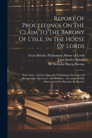 Report Of Proceedings On The Claim To The Barony Of L'isle, In The House Of Lords: With Notes, And An Appendix Containing The Cases Of Abergavenny, Bo image number 0
