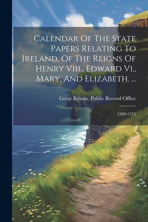 Calendar Of The State Papers Relating To Ireland, Of The Reigns Of Henry Viii., Edward Vi., Mary, And Elizabeth. ...: 1509-1573 image number 0