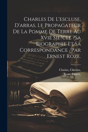 Charles De L'escluse, D'arras, Le Propagateur De La Pomme De Terre Au Xvie Sie?cle ?sa Biographie Et Sa Correspondance /par Ernest Roze. image number 0