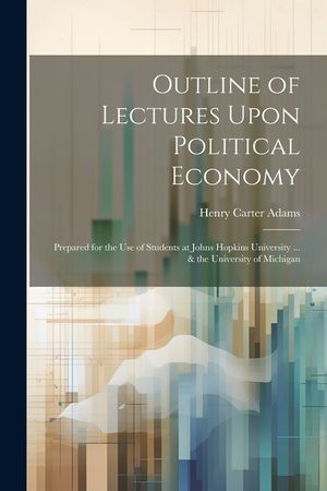 Outline of Lectures Upon Political Economy: Prepared for the Use of Students at Johns Hopkins University ... & the University of Michigan image number 0