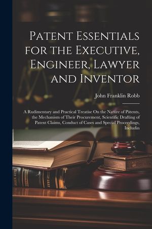 Patent Essentials for the Executive, Engineer, Lawyer and Inventor: A Rudimentary and Practical Treatise On the Nature of Patents, the Mechanism of Th image number 0