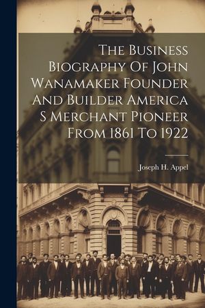 The Business Biography Of John Wanamaker Founder And Builder America S Merchant Pioneer From 1861 To 1922 image number 0