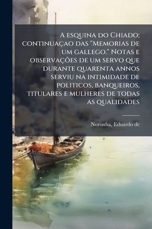 A esquina do Chiado; continua&ccedil;ao das "Memorias de um gallego." Notas e observa&ccedil;&Atilde;&micro;es de um servo que durante quarenta annos serviu na intimidade de pol image number 0