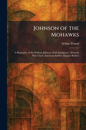 Johnson of the Mohawks: A Biography of Sir William Johnson, Irish Immigrant, Mohawk War Chief, American Soldier, Empire Builder image number 0