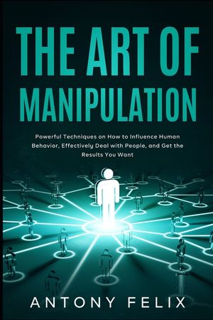 The Art of Manipulation: Powerful Techniques on How to Influence Human Behavior, Effectively Deal with People, and Get the Results You Want image number 0