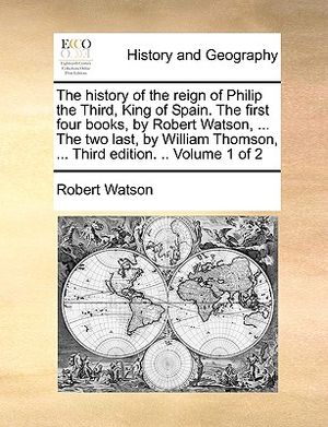 The History of the Reign of Philip the Third, King of Spain. the First Four Books, by Robert Watson, ... the Two Last, by William Thomson, ... Third E image number 0