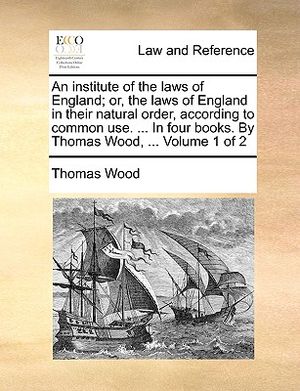 An Institute of the Laws of England; Or, the Laws of England in Their Natural Order, According to Common Use. ... in Four Books. by Thomas Wood, ... V image number 0