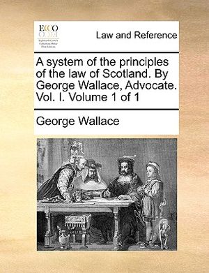 A System of the Principles of the Law of Scotland. by George Wallace, Advocate. Vol. I. Volume 1 of 1 image number 0
