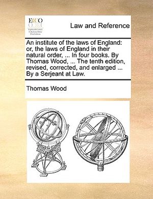 An Institute of the Laws of England: Or, the Laws of England in Their Natural Order, ... in Four Books. by Thomas Wood, ... the Tenth Edition, Revised image number 0