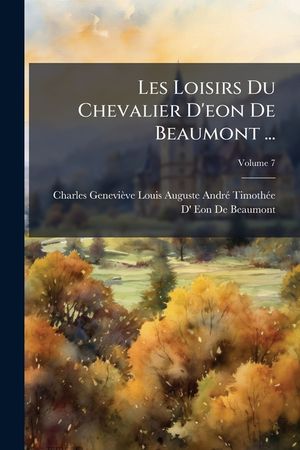 Les Loisirs Du Chevalier D'eon De Beaumont ...: Sur Divers Sujets Importans D'administration, &c. Pendant Son S&eacute;jour En Angleterre, Volume 7 image number 0