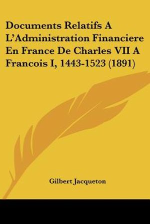 Documents Relatifs A L'Administration Financiere En France De Charles VII A Francois I, 1443-1523 (1891) image number 0