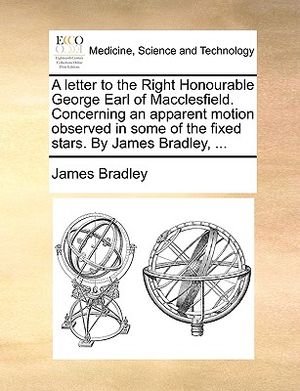 A Letter to the Right Honourable George Earl of Macclesfield. Concerning an Apparent Motion Observed in Some of the Fixed Stars. by James Bradley, ... image number 0