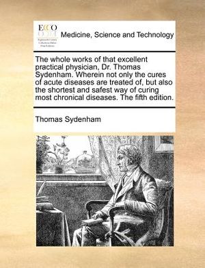 The Whole Works of That Excellent Practical Physician, Dr. Thomas Sydenham. Wherein Not Only the Cures of Acute Diseases Are Treated Of, But Also the image number 0