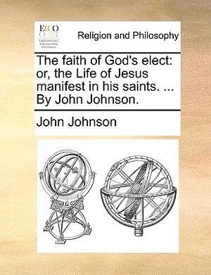 The Faith of God's Elect: Or, the Life of Jesus Manifest in His Saints. ... by John Johnson. image number 0
