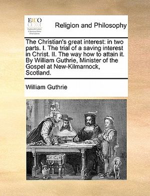 The Christian's Great Interest: In Two Parts. I. the Trial of a Saving Interest in Christ. II. the Way How to Attain It. by William Guthrie, Minister image number 0