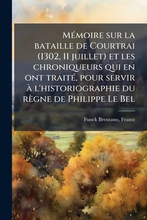 M&eacute;moire Sur La Bataille de Courtrai (1302, 11 Juillet) Et Les Chroniqueurs Qui En Ont Trait&eacute;, Pour Servir &Agrave; l'Historiographie Du R&egrave;gne de Philippe Le image number 0