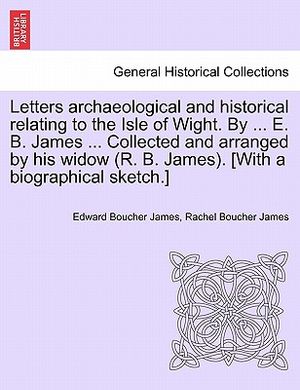 Letters Archaeological and Historical Relating to the Isle of Wight. by ... E. B. James ... Collected and Arranged by His Widow (R. B. James). [With a image number 0