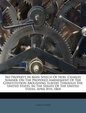 No Property in Man: Speech of Hon. Charles Sumner, on the Proposed Amendment of the Constitution Abolishing Slavery Through the United Sta image number 0