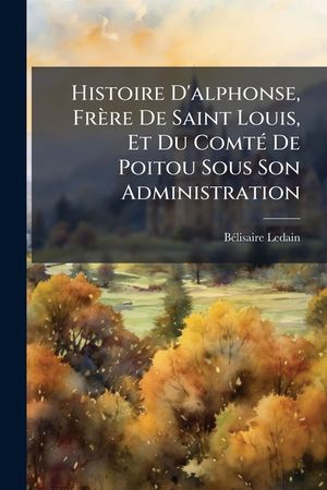Histoire d'Alphonse, Fr&egrave;re de Saint Louis, Et Du Comt&eacute; de Poitou Sous Son Administration: 1241-1271... image number 0