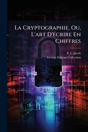 La Cryptographie, Ou, l'Art d'&Eacute;crire En Chiffres: Les Secrets de Nos P&egrave;res Recueillis Par Le Bibliophile Jacob... image number 0