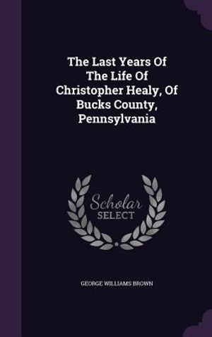 The Last Years of the Life of Christopher Healy, of Bucks County, Pennsylvania image number 0