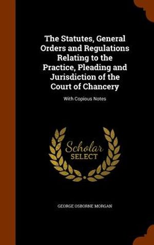 The Statutes, General Orders and Regulations Relating to the Practice, Pleading and Jurisdiction of the Court of Chancery: With Copious Notes image number 0
