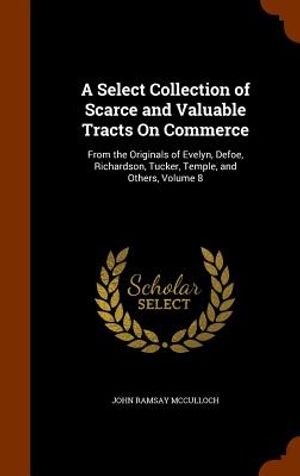 A Select Collection of Scarce and Valuable Tracts on Commerce: From the Originals of Evelyn, Defoe, Richardson, Tucker, Temple, and Others, Volume 8 image number 0
