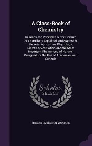 A Class-Book of Chemistry: In Which the Principles of the Science Are Familiarly Explained and Applied to the Arts, Agriculture, Physiology, Diet image number 0