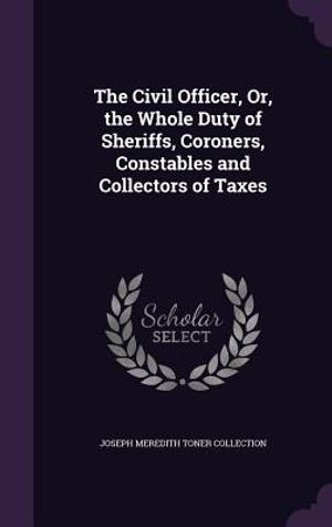 The Civil Officer, Or, the Whole Duty of Sheriffs, Coroners, Constables and Collectors of Taxes image number 0
