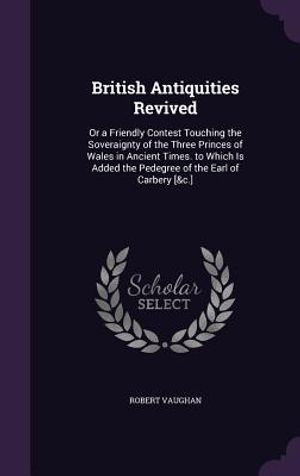 British Antiquities Revived: Or a Friendly Contest Touching the Soveraignty of the Three Princes of Wales in Ancient Times. to Which Is Added the P image number 0
