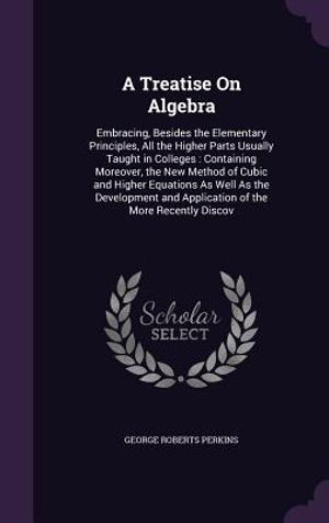 A Treatise on Algebra: Embracing, Besides the Elementary Principles, All the Higher Parts Usually Taught in Colleges: Containing Moreover, th image number 0