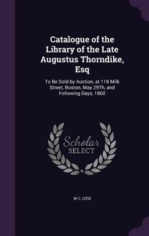 Catalogue of the Library of the Late Augustus Thorndike, Esq: To Be Sold by Auction, at 118 Milk Street, Boston, May 29th, and Following Days, 1860 image number 0