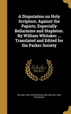 A Disputation on Holy Scripture, Against the Papists, Especially Bellarmine and Stapleton. by William Whitaker ... Translated and Edited for the Parke image number 0