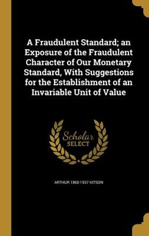A Fraudulent Standard; An Exposure of the Fraudulent Character of Our Monetary Standard, with Suggestions for the Establishment of an Invariable Unit image number 0