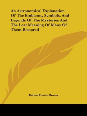 An Astronomical Explanation Of The Emblems, Symbols, And Legends Of The Mysteries And The Lost Meaning Of Many Of Them Restored image number 0