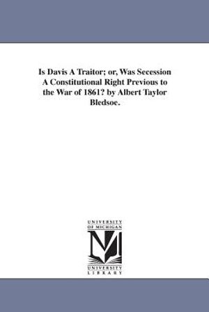 Is Davis A Traitor; or, Was Secession A Constitutional Right Previous to the War of 1861? by Albert Taylor Bledsoe. image number 0