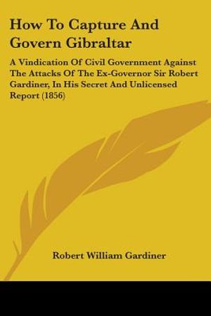 How To Capture And Govern Gibraltar: A Vindication Of Civil Government Against The Attacks Of The Ex-Governor Sir Robert Gardiner, In His Secret And U image number 0