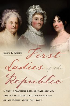 First Ladies of the Republic: Martha Washington, Abigail Adams, Dolley Madison, and the Creation of an Iconic American Role image number 0