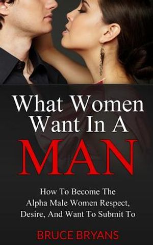 What Women Want In A Man: How To Become The Alpha Male Women Respect, Desire, And Want To Submit To image number 0
