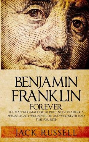 Benjamin Franklin Forever: The Man Who Made Great Influences on America, Whose Legacy Will Never Die, and Who Never Had Time for Sleep image number 0