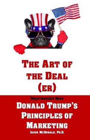 The Art of the Deal (er): An Unauthorized Book on Donald Trump's (Non-Manifest) Principles of Marketing and How They Can Help (or Hurt) Small Bu image number 0