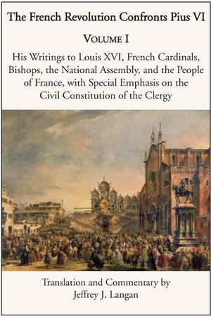 The French Revolution Confronts Pius VI: Volume 1: His Writings to Louis XVI, French Cardinals, Bishops, the National Assembly, and the People of Fran image number 0