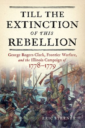 Till the Extinction of This Rebellion: George Rogers Clark, Frontier Warfare, and the Illinois Campaign of 1778-1779 image number 0