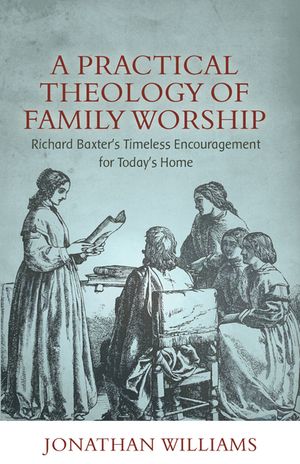 A Practical Theology of Family Worship: Richard Baxter's Timeless Encouragement for Today's Home image number 0